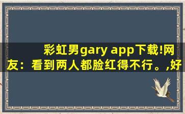 彩虹男gary app下载!网友：看到两人都脸红得不行。,好用的换脸app